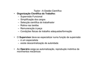 Taylor - A Gestão Científica
• Organização Científica do Trabalho:
   – Supervisão Funcional
   – Simplificação dos cargos
   – Selecção científica do trabalhador
   – Rotina nas tarefas
   – Remuneração à peça
   – Condições físicas de trabalho adequadas/formação

• O Supervisor deve-se especializar numa função de supervisão
   – é um especialista
   – existe descentralização de autoridade

• Ao Operário exige-se automatização, reprodução instintiva de
  movimentos mecânicos
 