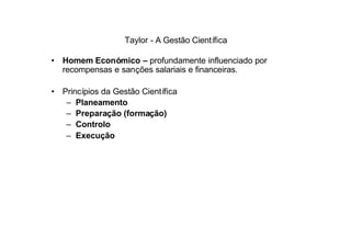 Taylor - A Gestão Científica

• Homem Económico – profundamente influenciado por
  recompensas e sanções salariais e financeiras.

• Princípios da Gestão Científica
   – Planeamento
   – Preparação (formação)
   – Controlo
   – Execução
 
