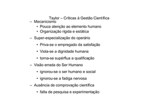 Taylor – Críticas à Gestão Científica
– Mecanicismo
   • Pouca atenção ao elemento humano
   • Organização rígida e estática
– Super-especialização do operário
   • Priva-se o empregado da satisfação
   • Viola-se a dignidade humana
   • torna-se supérflua a qualificação
– Visão errada do Ser Humano
   • ignorou-se o ser humano e social
   • ignorou-se a fadiga nervosa
– Ausência de comprovação científica
   • falta de pesquisa e experimentação
 