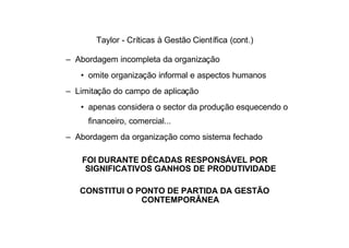 Taylor - Críticas à Gestão Científica (cont.)

– Abordagem incompleta da organização
   • omite organização informal e aspectos humanos
– Limitação do campo de aplicação
   • apenas considera o sector da produção esquecendo o
     financeiro, comercial...
– Abordagem da organização como sistema fechado

    FOI DURANTE DÉCADAS RESPONSÁVEL POR
     SIGNIFICATIVOS GANHOS DE PRODUTIVIDADE

   CONSTITUI O PONTO DE PARTIDA DA GESTÃO
                CONTEMPORÂNEA
 
