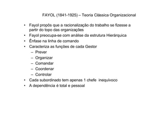 FAYOL (1841-1925) – Teoria Clássica Organizacional

• Fayol propôs que a racionalização do trabalho se fizesse a
  partir do topo das organizações
• Fayol preocupa-se com análise da estrutura Hierárquica
• Ênfase na linha de comando
• Caracteriza as funções de cada Gestor
   – Prever
   – Organizar
   – Comandar
   – Coordenar
   – Controlar
• Cada subordinado tem apenas 1 chefe inequívoco
• A dependência é total e pessoal
 