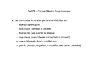 FAYOL – Teoria Clássica Organizacional



• As actividades industriais podiam ser divididas em:
   – técnicas (produção)
   – comerciais (comprar e vender)
   – financeiras (uso óptimo do Capital)
   – segurança (protecção da propriedade e pessoas)
   – contabilidade (incluindo estatísticas)
   – gestão (planear, organizar, comandar, coordenar, controlar)
 