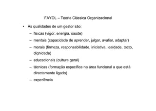 FAYOL – Teoria Clássica Organizacional

• As qualidades de um gestor são:
   – físicas (vigor, energia, saúde)
   – mentais (capacidade de aprender, julgar, avaliar, adaptar)
   – morais (firmeza, responsabilidade, iniciativa, lealdade, tacto,
      dignidade)
   – educacionais (cultura geral)
   – técnicas (formação específica na área funcional a que está
      directamente ligado)
   – experiência
 