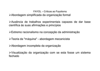 FAYOL – Críticas ao Fayolismo
ØAbordagem simplificada da organização formal

ØAusência de trabalhos experimentais capazes de dar base
científica às suas afirmações e princípios

ØExtremo racionalismo na concepção da administração

ØTeoria da "máquina" - abordagem mecanicista

ØAbordagem incompleta da organização

ØVisualização da organização com se esta fosse um sistema
fechado
 