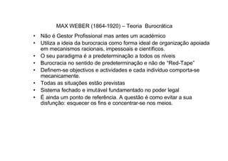 MAX WEBER (1864-1920) – Teoria Burocrática
• Não é Gestor Profissional mas antes um académico
• Utiliza a ideia da burocracia como forma ideal de organização apoiada
  em mecanismos racionais, impessoais e científicos.
• O seu paradigma é a predeterminação a todos os níveis
• Burocracia no sentido de predeterminação e não de “Red-Tape”
• Definem-se objectivos e actividades e cada indivíduo comporta-se
  mecanicamente.
• Todas as situações estão previstas
• Sistema fechado e imutável fundamentado no poder legal
• É ainda um ponto de referência. A questão é como evitar a sua
  disfunção: esquecer os fins e concentrar-se nos meios.
 