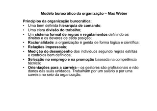 Modelo burocrático da organização – Max Weber

Princípios da organização burocrática:
• Uma bem definida hierarquia de comando;
• Uma clara divisão do trabalho;
• Um sistema formal de regras e regulamentos definindo os
   direitos e os deveres de cada posição;
• Racionalidade: a organização é gerida de forma lógica e científica;
• Relações impessoais;
• Medição do desempenho dos indivíduos segundo regras estritas
   e controlos bem definidos;
• Selecção no emprego e na promoção baseada na competência
   técnica;
• Orientações para a carreira – os gestores são profissionais e não
   donos das suas unidades. Trabalham por um salário e por uma
   carreira no seio da organização.
 
