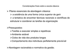 Considerações finais sobre a escola clássica

Ø Pilares essenciais da abordagem clássica:
   Ø a existência de uma forma única superior de gerir
   Ø a tentativa de encontrar técnicas racionais e científicas de
   estruturar e coordenar as tarefas da organização


ØPressupostos:
  ØTarefas a executar simples e repetitivas
  ØAmbiente estável
  ØCiclos de vida dos produtos longos
  ØComportamento dos indivíduos perfeitamente previsível


ØAbordagem racionalista e normativa da gestão.
 