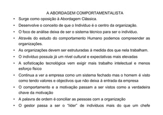 A ABORDAGEM COMPORTAMENTALISTA
• Surge como oposição à Abordagem Clássica.
• Desenvolve o conceito de que o Indivíduo é o centro da organização.
• O foco de análise deixa de ser o sistema técnico para ser o indivíduo.
• Através do estudo do comportamento Humano podemos compreender as
  organizações.
• As organizações devem ser estruturadas à medida dos que nela trabalham.
• O indivíduo possuía já um nível cultural e expectativas mais elevadas
• A sofisticação tecnológica vem exigir mais trabalho intelectual e menos
  esforço físico
• Continua a ver a empresa como um sistema fechado mas o homem é visto
  como tendo valores e objectivos que não deixa à entrada da empresa
• O comportamento e a motivação passam a ser vistos como a verdadeira
  chave da motivação
• A palavra de ordem é conciliar as pessoas com a organização
• O gestor passa a ser o “líder” de indivíduos mais do que um chefe
  hierárquico
 