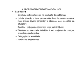 A ABORDAGEM COMPORTAMENTALISTA
• Mary Follett
  – Envolveu os trabalhadores na resolução de problemas;
  – Lei da situação – ”uma pessoa não deve dar ordens a outra,
    mas ambas devem concordar e obedecer aos requisitos da
    situação”;
  – Conflito – reflexo das diferenças entre os indivíduos;
  – Reconheceu que cada indivíduo é um conjunto de crenças,
    emoções e sentimentos;
  – Delegação de autoridade;
  – Partilha de experiências.
 