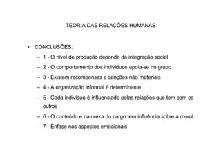 TEORIA DAS RELAÇÕES HUMANAS



• CONCLUSÕES:
  – 1 - O nível de produção depende da integração social
  – 2 - O comportamento dos indivíduos apoia-se no grupo
  – 3 - Existem recompensas e sanções não materiais
  – 4 - A organização informal é determinante
  – 5 - Cada indivíduo é influenciado pelas relações que tem com os
    outros
  – 6 - O conteúdo e natureza do cargo tem influência sobre a moral
  – 7 - Ênfase nos aspectos emocionais
 