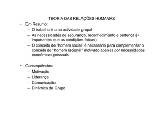 TEORIA DAS RELAÇÕES HUMANAS
• Em Resumo:
   – O trabalho é uma actividade grupal
   – As necessidades de segurança, reconhecimento e pertença (+
     importantes que as condições físicas)
   – O conceito de “homem social” é necessário para complementar o
     conceito de “homem racional” motivado apenas por necessidades
     económicas pessoais

• Consequências:
   – Motivação
   – Liderança
   – Comunicação
   – Dinâmica de Grupo
 