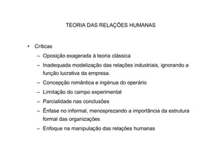 TEORIA DAS RELAÇÕES HUMANAS



• Críticas
   – Oposição exagerada à teoria clássica
   – Inadequada modelização das relações industriais, ignorando a
      função lucrativa da empresa.
   – Concepção romântica e ingénua do operário
   – Limitação do campo experimental
   – Parcialidade nas conclusões
   – Ênfase no informal, menosprezando a importância da estrutura
      formal das organizações
   – Enfoque na manipulação das relações humanas
 