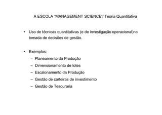 A ESCOLA “MANAGEMENT SCIENCE”/ Teoria Quantitativa


• Uso de técnicas quantitativas (e de investigação operacional)na
  tomada de decisões de gestão.


• Exemplos:
   – Planeamento da Produção
   – Dimensionamento de lotes
   – Escalonamento da Produção
   – Gestão de carteiras de investimento
   – Gestão de Tesouraria
 