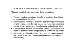 A ESCOLA “MANAGEMENT SCIENCE”/ Teoria Quantitativa
Algumas características essenciais desta abordagem:

• Foco principal na tomada de decisão (o resultado de análises
  tem influência na decisão);
• Confiança nos critérios de eficiência económica (a comparação
  de diferentes acções deve-se basear em variáveis económicas
  mensuráveis – custos, proveitos, taxas de rentabilidade, etc.);
• Confiança nos modelos matemáticos formais (se partirmos dos
  mesmos dados devemos chegar sempre ao mesmo resultado);
• Dependência informática (como se opera com modelos muito
  complexos existe uma crescente dependência dos suportes
  informáticos).
 