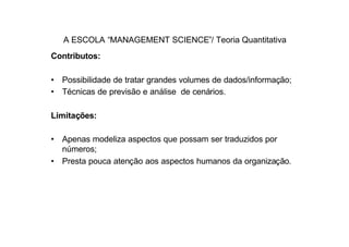A ESCOLA “MANAGEMENT SCIENCE”/ Teoria Quantitativa
Contributos:

• Possibilidade de tratar grandes volumes de dados/informação;
• Técnicas de previsão e análise de cenários.

Limitações:

• Apenas modeliza aspectos que possam ser traduzidos por
  números;
• Presta pouca atenção aos aspectos humanos da organização.
 