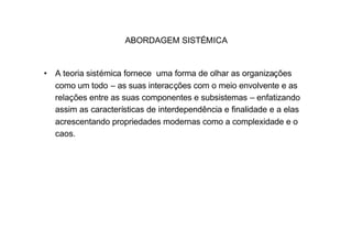ABORDAGEM SISTÉMICA


• A teoria sistémica fornece uma forma de olhar as organizações
  como um todo – as suas interacções com o meio envolvente e as
  relações entre as suas componentes e subsistemas – enfatizando
  assim as características de interdependência e finalidade e a elas
  acrescentando propriedades modernas como a complexidade e o
  caos.
 