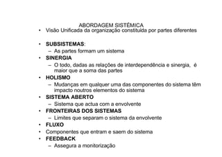 ABORDAGEM SISTÉMICA
• Visão Unificada da organização constituída por partes diferentes

• SUBSISTEMAS:
   – As partes formam um sistema
• SINERGIA
   – O todo, dadas as relações de interdependência e sinergia, é
     maior que a soma das partes
• HOLISMO
   – Mudanças em qualquer uma das componentes do sistema têm
     impacto noutros elementos do sistema
• SISTEMA ABERTO
   – Sistema que actua com a envolvente
• FRONTEIRAS DOS SISTEMAS
   – Limites que separam o sistema da envolvente
• FLUXO
• Componentes que entram e saem do sistema
• FEEDBACK
   – Assegura a monitorização
 