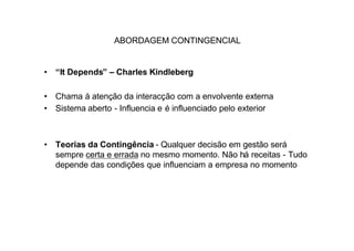 ABORDAGEM CONTINGENCIAL


• “It Depends” – Charles Kindleberg

• Chama à atenção da interacção com a envolvente externa
• Sistema aberto - Influencia e é influenciado pelo exterior



• Teorias da Contingência - Qualquer decisão em gestão será
  sempre certa e errada no mesmo momento. Não há receitas - Tudo
  depende das condições que influenciam a empresa no momento
 