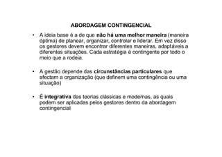 ABORDAGEM CONTINGENCIAL
• A ideia base é a de que não há uma melhor maneira (maneira
  óptima) de planear, organizar, controlar e liderar. Em vez disso
  os gestores devem encontrar diferentes maneiras, adaptáveis a
  diferentes situações. Cada estratégia é contingente por todo o
  meio que a rodeia.

• A gestão depende das circunstâncias particulares que
  afectam a organização (que definem uma contingência ou uma
  situação)

• É integrativa das teorias clássicas e modernas, as quais
  podem ser aplicadas pelos gestores dentro da abordagem
  contingencial
 