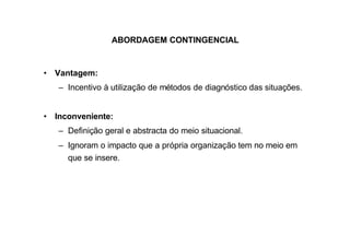 ABORDAGEM CONTINGENCIAL


• Vantagem:
   – Incentivo à utilização de métodos de diagnóstico das situações.


• Inconveniente:
   – Definição geral e abstracta do meio situacional.
   – Ignoram o impacto que a própria organização tem no meio em
     que se insere.
 