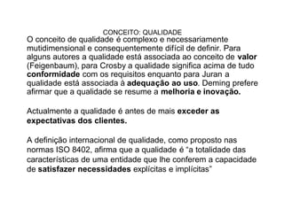 CONCEITO: QUALIDADE
O conceito de qualidade é complexo e necessariamente
mutidimensional e consequentemente difícil de definir. Para
alguns autores a qualidade está associada ao conceito de valor
(Feigenbaum), para Crosby a qualidade significa acima de tudo
conformidade com os requisitos enquanto para Juran a
qualidade está associada à adequação ao uso. Deming prefere
afirmar que a qualidade se resume a melhoria e inovação.

Actualmente a qualidade é antes de mais exceder as
expectativas dos clientes.

A definição internacional de qualidade, como proposto nas
normas ISO 8402, afirma que a qualidade é “a totalidade das
características de uma entidade que lhe conferem a capacidade
de satisfazer necessidades explícitas e implícitas”
 