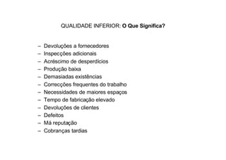 QUALIDADE INFERIOR: O Que Significa?


–   Devoluções a fornecedores
–   Inspecções adicionais
–   Acréscimo de desperdícios
–   Produção baixa
–   Demasiadas existências
–   Correcções frequentes do trabalho
–   Necessidades de maiores espaços
–   Tempo de fabricação elevado
–   Devoluções de clientes
–   Defeitos
–   Má reputação
–   Cobranças tardias
 