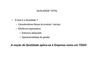 QUALIDADE TOTAL



• O Que é a Qualidade ?
   – Características físicas do produto / serviço
   – Eficiência organizativa
       • Estrutura adequada
       • Operacionalidade da gestão


A noção de Qualidade aplica-se à Empresa como um TODO
 