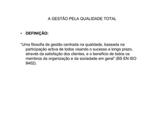 A GESTÃO PELA QUALIDADE TOTAL


• DEFINIÇÃO:

“Uma filosofia de gestão centrada na qualidade, baseada na
  participação activa de todos visando o sucesso a longo prazo,
  através da satisfação dos clientes, e o benefício de todos os
  membros da organização e da sociedade em geral” (BS EN ISO
  8402).
 