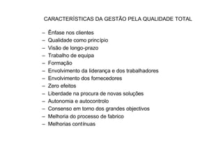 CARACTERÍSTICAS DA GESTÃO PELA QUALIDADE TOTAL

–   Ênfase nos clientes
–   Qualidade como princípio
–   Visão de longo-prazo
–   Trabalho de equipa
–   Formação
–   Envolvimento da liderança e dos trabalhadores
–   Envolvimento dos fornecedores
–   Zero efeitos
–   Liberdade na procura de novas soluções
–   Autonomia e autocontrolo
–   Consenso em torno dos grandes objectivos
–   Melhoria do processo de fabrico
–   Melhorias contínuas
 
