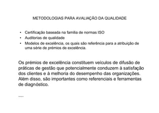 METODOLOGIAS PARA AVALIAÇÃO DA QUALIDADE


 • Certificação baseada na família de normas ISO
 • Auditorias de qualidade
 • Modelos de excelência, os quais são referência para a atribuição de
   uma série de prémios de excelência.


Os prémios de excelência constituem veículos de difusão de
práticas de gestão que potencialmente conduzem à satisfação
dos clientes e à melhoria do desempenho das organizações.
Além disso, são importantes como referenciais e ferramentas
de diagnóstico.

....
 