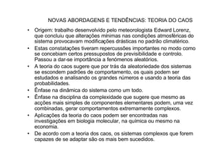 NOVAS ABORDAGENS E TENDÊNCIAS: TEORIA DO CAOS
• Origem: trabalho desenvolvido pelo meteorologista Edward Lorenz,
  que concluiu que alterações mínimas nas condições atmosféricas do
  sistema provocavam modificações drásticas no padrão climatérico.
• Estas constatações tiveram repercussões importantes no modo como
  se concebiam certos pressupostos de previsibilidade e controlo.
  Passou a dar-se importância a fenómenos aleatórios.
• A teoria do caos sugere que por trás da aleatoriedade dos sistemas
  se escondem padrões de comportamento, os quais podem ser
  estudados e analisando os grandes números e usando a teoria das
  probabilidades.
• Ênfase na dinâmica do sistema como um todo.
• Ênfase na disciplina da complexidade que sugere que mesmo as
  acções mais simples de componentes elementares podem, uma vez
  combinadas, gerar comportamentos extremamente complexos.
• Aplicações da teoria do caos podem ser encontradas nas
  investigações em biologia molecular, na química ou mesmo na
  economia.
• De acordo com a teoria dos caos, os sistemas complexos que forem
  capazes de se adaptar são os mais bem sucedidos.
 