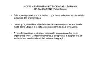 NOVAS ABORDAGENS E TENDÊNCIAS: LEARNING
                   ORGANIZATIONS (Peter Senge)

• Esta abordagem retoma e actualiza o que havia sido proposto pela visão
  sistémica das organizações.

• Learning organizations: são sistemas capazes de aprender através do
  modo como utilizam o feedback que recebem do meio envolvente.

• A nova forma de aprendizagem pressupõe as organizações como
  organismos vivos. Consequentemente, a perspectiva a adoptar terá de
  ser holística, valorizando a totalidade e a integração.
 