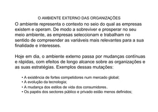 O AMBIENTE EXTERNO DAS ORGANIZAÇÕES
O ambiente representa o contexto no seio do qual as empresas
existem e operam. De modo a sobreviver e prosperar no seu
meio ambiente, as empresas seleccionam e trabalham no
sentido de compreender as variáveis mais relevantes para a sua
finalidade e interesses.

Hoje em dia, o ambiente externo passa por mudanças contínuas
e rápidas, com efeitos de longo alcance sobre as organizações e
as suas estratégias. Exemplos dessas mutações:

   • A existência de fortes competidores num mercado global;
   • A evolução da tecnologia;
   • A mudança dos estilos de vida dos consumidores .
   • Os papéis dos sectores público e privado estão menos definidos;
 