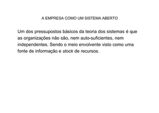 A EMPRESA COMO UM SISTEMA ABERTO


Um dos pressupostos básicos da teoria dos sistemas é que
as organizações não são, nem auto-suficientes, nem
independentes. Sendo o meio envolvente visto como uma
fonte de informação e stock de recursos.
 