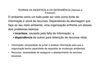 TEORIAS DA INCERTEZA E DA DEPENDÊNCIA (Hannan e
                           Freeman)
O ambiente como um todo pode ser visto como fonte de
informação e stock de recursos. Dependendo da abordagem que
faça ao seu meio ambiente, uma organização enfrenta um desses
dois problemas teóricos:
    Øincerteza, causada pela falta de informação; e
    Ødependência de outros para obtenção de recursos vitais.

• Informação: necessidade de juntar e analisar informação para que a
  organização tenha capacidade de respostas às mudanças ambientais.
• Recursos: necessidade de assegurar o abastecimento de recursos
  escassos.
 