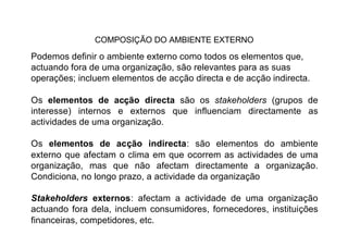 COMPOSIÇÃO DO AMBIENTE EXTERNO

Podemos definir o ambiente externo como todos os elementos que,
actuando fora de uma organização, são relevantes para as suas
operações; incluem elementos de acção directa e de acção indirecta.

Os elementos de acção directa são os stakeholders (grupos de
interesse) internos e externos que influenciam directamente as
actividades de uma organização.

Os elementos de acção indirecta: são elementos do ambiente
externo que afectam o clima em que ocorrem as actividades de uma
organização, mas que não afectam directamente a organização.
Condiciona, no longo prazo, a actividade da organização

Stakeholders externos: afectam a actividade de uma organização
actuando fora dela, incluem consumidores, fornecedores, instituições
financeiras, competidores, etc.
 