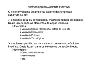 COMPOSIÇÃO DO AMBIENTE EXTERNO

O meio envolvente ou ambiente externo das empresas
subdivide-se em:
Ø ambiente geral ou contextual ou macroeconómico ou mediato.
Deste fazem parte os elementos de acção indirecta;
   ØExemplos:
         ØVariáveis Sociais (demografia, estilos de vida, etc.)
         ØVariáveis Económicas
         ØVariáveis Políticas
         ØVariáveis Tecnológicas

Ø ambiente operativo ou transaccional ou microeconómico ou
imediato. Deste fazem parte os elementos de acção directa.
   ØExemplos:
         ØConsumidores/clientes
         ØFornecedores
         ØEtc.
 