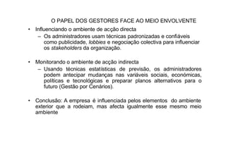 O PAPEL DOS GESTORES FACE AO MEIO ENVOLVENTE
• Influenciando o ambiente de acção directa
   – Os administradores usam técnicas padronizadas e confiáveis
      como publicidade, lobbies e negociação colectiva para influenciar
      os stakeholders da organização.

• Monitorando o ambiente de acção indirecta
   – Usando técnicas estatísticas de previsão, os administradores
     podem antecipar mudanças nas variáveis sociais, económicas,
     políticas e tecnológicas e preparar planos alternativos para o
     futuro (Gestão por Cenários).

• Conclusão: A empresa é influenciada pelos elementos do ambiente
  exterior que a rodeiam, mas afecta igualmente esse mesmo meio
  ambiente
 