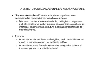A ESTRUTURA ORGANIZACIONAL E O MEIO ENVOLVENTE

• “Imperativo ambiental”: as características organizacionais
  dependem das características do ambiente externo.
   – Esta tese constitui a base da teoria da contingência, segundo a
     qual não existe uma melhor maneira de organizar e estruturar as
     empresas, dependendo a estrutura ideal das características do
     meio envolvente.

• Exemplo:
   – As estruturas mecanicistas, mais rígidas, serão mais adequadas
     quando a empresa opera num ambiente estável.
   – As estruturas, mais flexíveis, serão mais adequadas quando a
     empresa opera num ambiente instável.
 