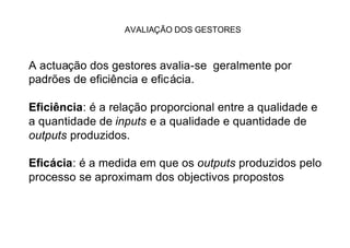 AVALIAÇÃO DOS GESTORES



A actuação dos gestores avalia-se geralmente por
padrões de eficiência e eficácia.

Eficiência: é a relação proporcional entre a qualidade e
a quantidade de inputs e a qualidade e quantidade de
outputs produzidos.

Eficácia: é a medida em que os outputs produzidos pelo
processo se aproximam dos objectivos propostos
 