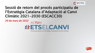 Sessió de retorn del procés participatiu de
l’Estratègia Catalana d’Adaptació al Canvi
Climàtic 2021-2030 (ESCACC30)
29 de març de 2022
 