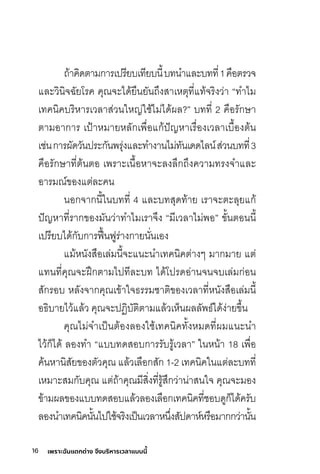 16 เพราะฉันแตกต่าง จึงบริหารเวลาแบบนี้
ถ้าคิดตามีการิเปิริียบเทียบนี�บทนำแลิะบทที�1คือตริวจ
แลิะวินิจฉัยโริค คุณัจะได้ยืนยันถึงสุาเหตุที�แท้จริิงว่า “ทำไมี
เทคนิคบริิหาริเวลิาสุ่วนใหญ่ใช์้ไมี่ได้ผลิ?” บทที� 2 คือริักษ์า
ตามีอาการิ เปิ้าหมีายหลิักเพื�อแก้ปิัญหาเริื�องเวลิาเบื�องต้น
เช์่นการิผัดวันปิริะกันพริุ่งแลิะทำงานไมี่ทันเดดไลิน์สุ่วนบทที�3
คือริักษ์าที�ต้นตอ เพริาะเนื�อหาจะลิงลิึกถึงความีทริงจำแลิะ
อาริมีณั์ขิองแต่ลิะคน
นอกจากนี�ในบทที� 4 แลิะบทสุุดท้าย เริาจะตะลิุยแก้
ปิัญหาที�ริากขิองมีันว่าทำไมีเริาจึง “มีีเวลิาไมี่พอ” ขิั�นตอนนี�
เปิริียบได้กับการิฟ้�นฟูริ่างกายนั�นเอง
แมี้หนังสุือเลิ่มีนี�จะแนะนำเทคนิคต่างๆ มีากมีาย แต่
แทนที�คุณัจะฝึึกตามีไปิทีลิะบท ได้โปิริดอ่านจนจบเลิ่มีก่อน
สุักริอบ หลิังจากคุณัเขิ้าใจธริริมีช์าติขิองเวลิาที�หนังสุือเลิ่มีนี�
อธิบายไว้แลิ้ว คุณัจะปิฏิิบัติตามีแลิ้วเห็นผลิลิัพธ์ได้ง่ายขิึ�น
คุณัไมี่จำเปิ็นต้องลิองใช์้เทคนิคทั�งหมีดที�ผมีแนะนำ
ไว้ก็ได้ ลิองทำ “แบบทดสุอบการิริับริู้เวลิา” ในหน้า 18 เพื�อ
ค้นหานิสุัยขิองตัวคุณั แลิ้วเลิือกสุัก 1-2 เทคนิคในแต่ลิะบทที�
เหมีาะสุมีกับคุณั แต่ถ้าคุณัมีีสุิ�งที�ริู้สุึกว่าน่าสุนใจ คุณัจะมีอง
ขิ้ามีผลิขิองแบบทดสุอบแลิ้วลิองเลิือกเทคนิคที�ช์อบดูก็ได้คริับ
ลิองนำเทคนิคนั�นไปิใช์้จริิงเปิ็นเวลิาหนึ�งสุัปิดาห์หริือมีากกว่านั�น
 