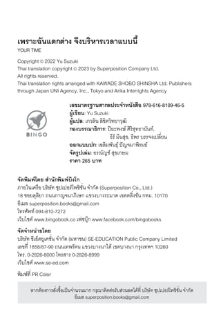 เพราะฉัันแตกต่าง จึึงบริหารเวลาแบบน้�
YOUR TIME
Copyright © 2022 Yu Suzuki
Thai translation copyright © 2023 by Superposition Company Ltd.
All rights reserved.
Thai translation rights arranged with KAWADE SHOBO SHINSHA Ltd. Publishers
through Japan UNI Agency, Inc., Tokyo and Arika Interrights Agency
เลขมาตรฐานสากลประจึำหนังสือ 978-616-8109-46-5
ผู้้�เข้ยน: Yu Suzuki
ผู้้�แปล: เกวลิิน ลิิขิิตวิทยาวุฒิิ
กองบรรณาธิิการ: ปิิยะพงษ์์ ศิิริิสุุทธานันท์,
ธีริ์ มีีนสุุขิ, ธีพริ บริริจงเปิลิี�ยน
ออกแบบปก: เฉลิิมีพันธุ์ ปิัญจมีาพิริมีย์
จึัดร้ปเล่ม: อริณััญช์์ สุุขิเกษ์มี
ราคา 265 บาท
จึัดพิมพ์โดย สำนักพิมพ์บิงโก
ภายในเคริือ บริิษ์ัท ซุุปิเปิอริ์โพซุิช์ั�น จำกัด (Superposition Co., Ltd.)
18 ซุอยดุลิิยา ถนนกาญจนาภิเษ์ก แขิวงบางริะมีาด เขิตตลิิ�งช์ัน กทมี. 10170
อีเมีลิ superposition.books@gmail.com
โทริศิัพท์ 094-810-7272
เว็บไซุต์ www.bingobook.co เฟซุบุ�ก www.facebook.com/bingobooks
จึัดจึำหน่ายโดย
บริิษ์ัท ซุีเอ็ดยูเคช์ั�น จำกัด (มีหาช์น) SE-EDUCATION Public Company Limited
เลิขิที� 1858/87-90 ถนนเทพริัตน แขิวงบางนาใต้ เขิตบางนา กริุงเทพฯ 10260
โทริ. 0-2826-8000 โทริสุาริ 0-2826-8999
เว็บไซุต์ www.se-ed.com
พิมีพ์ที� PR Color
หากต้องการิสุั�งซุื�อเปิ็นจำนวนมีาก กริุณัาติดต่อริับสุ่วนลิดได้ที� บริิษ์ัท ซุุปิเปิอริ์โพซุิช์ั�น จำกัด
อีเมีลิ superposition.books@gmail.com
 