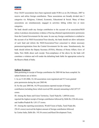 Over 34,035 associations have been registered under FCRA as on 28th February, 2007 to 
receive and utilize foreign contribution. These associations are broadly divided into 5 
categories viz. Religious, Cultural, Economic, Educational & Social. Many of these 
associations are simultaneously engaged in activities falling within two or more 
categories. 
No bank should credit any foreign contribution to the account of an association/NGO 
unless it produces documentary evidence of having obtained registration/prior permission 
from the Central Government for the same. In case any foreign contribution is credited to 
the account of an NGO/Association/Trust directly, the bank should not allow utilization 
of such fund and inform the NGO/Association/Trust concerned to obtain necessary 
permission/registration from the Central Government for the same. Simultaneously, the 
bank should inform the Deputy Secretary (FCRA), Ministry of Home Affairs, Govt. of 
India, New Delhi about such receipt. Non-compliance of the above by the bank will 
constitute a violation and will render the defaulting bank liable for appropriate action by 
the Reserve Bank of India. 
Salient Features 
Data pertaining to receipt of foreign contribution for 2005-06 has been compiled. Its 
salient features are as below: 
I. As on 31-03-2006, 32,144 associations were registered and 513 were granted 
prior permission during the year 2005-06. 
II. For the year 2005-06, 18,570 associations reported receipt of foreign 
contribution (including those which received NIL amount) amounting to Rs7,877.57 
crores. 
III. Among the States and Union Territories, Tamil Nadu Rs. 1,609.64 crores 
reported the highest receipt of foreign contribution followed by Delhi Rs.1556.46 crores 
and Andhra Pradesh Rs 1,011.57 crores. 
IV. Among the reporting associations, World Vision of India, Tamil Nadu (Rs. 
256.41 crores) received the highest amount of foreign contribution followed 
by Caritas India, Delhi (Rs. 193.36 crores) and Rural Development Trust, 
10 
 