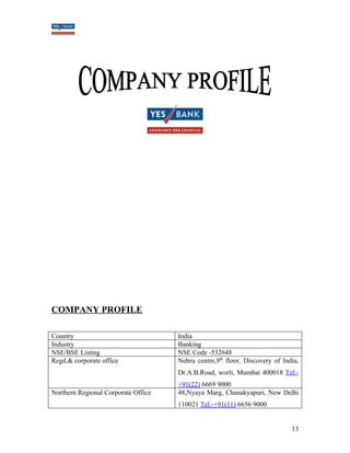 COMPANY PROFILE 
Country India 
Industry Banking 
NSE/BSE Listing NSE Code -532648 
Regd.& corporate office Nehru centre,9th floor, Discovery of India, 
Dr.A.B.Road, worli, Mumbai 400018 Tel:- 
+91(22) 6669 9000 
Northern Regional Corporate Office 48,Nyaya Marg, Chanakyapuri, New Delhi 
110021 Tel:-+91(11) 6656 9000 
13 
 