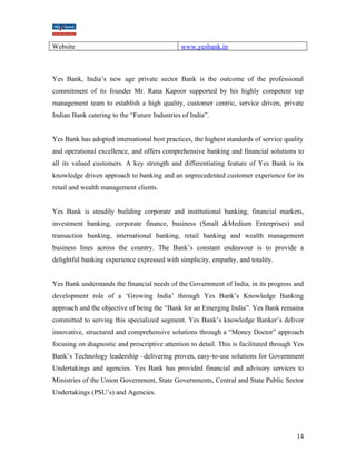 Website www.yesbank.in 
Yes Bank, India’s new age private sector Bank is the outcome of the professional 
commitment of its founder Mr. Rana Kapoor supported by his highly competent top 
management team to establish a high quality, customer centric, service driven, private 
Indian Bank catering to the “Future Industries of India”. 
Yes Bank has adopted international best practices, the highest standards of service quality 
and operational excellence, and offers comprehensive banking and financial solutions to 
all its valued customers. A key strength and differentiating feature of Yes Bank is its 
knowledge driven approach to banking and an unprecedented customer experience for its 
retail and wealth management clients. 
Yes Bank is steadily building corporate and institutional banking, financial markets, 
investment banking, corporate finance, business (Small &Medium Enterprises) and 
transaction banking, international banking, retail banking and wealth management 
business lines across the country. The Bank’s constant endeavour is to provide a 
delightful banking experience expressed with simplicity, empathy, and totality. 
Yes Bank understands the financial needs of the Government of India, in its progress and 
development role of a ‘Growing India’ through Yes Bank’s Knowledge Banking 
approach and the objective of being the “Bank for an Emerging India”. Yes Bank remains 
committed to serving this specialized segment. Yes Bank’s knowledge Banker’s deliver 
innovative, structured and comprehensive solutions through a “Money Doctor” approach 
focusing on diagnostic and prescriptive attention to detail. This is facilitated through Yes 
Bank’s Technology leadership –delivering proven, easy-to-use solutions for Government 
Undertakings and agencies. Yes Bank has provided financial and advisory services to 
Ministries of the Union Government, State Governments, Central and State Public Sector 
Undertakings (PSU’s) and Agencies. 
14 
 
