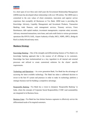 In a short span of over three and a half years the Government Relationship Management 
(GRM) team has developed robust relationships with over 100 entities. The GRM team is 
committed to the core values of client orientation, innovation and superior service 
experience that exemplify all Businesses at Yes Bank. GRM team is providing the 
Knowledge Advisory, Liquidity Management and Investment Products, Transaction 
Banking, trade finances, cash management services, Treasury services, Forex 
Remittances, debt capital markets, investment managements, corporate salary accounts, 
Advisory structured transactions, term loans, and cash credit limits to various government 
operations like IFFCO, SAIL, Airport Authority of India, IOCL, NDPL, HPCL, Bridge & 
Roof co.(India) ltd and many more. 
Business Strategy 
Knowledge Banking: - One of the strengths and differentiating features of Yes Bank is its 
knowledge banking approach that is the essence of all offerings to its customers. 
Knowledge has been institutionalized as a key ingredient in all internal and external 
processes and utilized to create customized solutions for the clients’ specific 
requirements. 
Technology and Operations: - As a new generation Bank, Yes Bank has the advantage of 
accessing the latest available technology. The Bank has taken a calibrated decision to 
invest in the best IT system and practices in order to make its technology platform a 
strategic business tool for building a competitive advantage. 
Responsible Banking: -Yes Bank has a vision to champion ‘Responsible Banking’ in 
India, where the concepts of Corporate Social Responsibility (‘CSR’) and sustainability 
are integrated in its Business focus. 
Business Lines: -Yes Bank has four distinct business segments to effectively service the 
differentiated needs of its targeted customers. 
15 
 