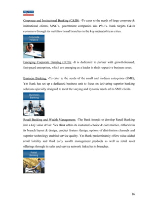 Corporate and Institutional Banking (C&IB): -To cater to the needs of large corporate & 
institutional clients, MNC’s, government companies and PSU’s. Bank targets C&IB 
customers through its multifunctional branches in the key metropolitican cities. 
Emerging Corporate Banking (ECB): -It is dedicated to partner with growth-focused, 
fast-paced enterprises, which are emerging as a leader in their respective business areas. 
Business Banking: -To cater to the needs of the small and medium enterprises (SME), 
Yes Bank has set up a dedicated business unit to focus on delivering superior banking 
solutions specially designed to meet the varying and dynamic needs of its SME clients. 
Retail Banking and Wealth Management: -The Bank intends to develop Retail Banking 
into a key value driver. Yes Bank offers its customers choice & convenience, reflected in 
its branch layout & design, product feature /design, options of distribution channels and 
superior technology enabled service quality. Yes Bank predominantly offers value added 
retail liability and third party wealth management products as well as retail asset 
offerings through its sales and service network linked to its branches. 
16 
 
