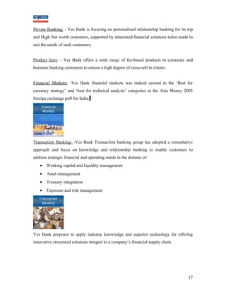 Private Banking: - Yes Bank is focusing on personalized relationship banking for its top 
end High Net worth customers, supported by structured financial solutions tailor-made to 
suit the needs of such customers. 
Product lines: - Yes Bank offers a wide range of fee-based products to corporate and 
business banking customers to ensure a high degree of cross-sell to clients. 
Financial Markets: -Yes Bank financial markets was ranked second in the ‘Best for 
currency strategy’ and ‘best for technical analysis’ categories at the Asia Money 2005 
foreign exchange poll for India. 
Transaction Banking: -Yes Bank Transaction banking group has adopted a consultative 
approach and focus on knowledge and relationship banking to enable customers to 
address strategic financial and operating needs in the domain of: 
· Working capital and liquidity management 
· Asset management 
· Treasury integration 
· Exposure and risk management 
Yes Bank proposes to apply industry knowledge and superior technology for offering 
innovative structured solutions integral to a company’s financial supply chain. 
17 
 