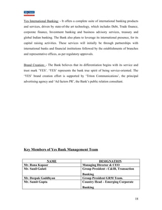Yes International Banking: - It offers a complete suite of international banking products 
and services, driven by state-of-the art technology, which includes Debt, Trade finance, 
corporate finance, Investment banking and business advisory services, treasury and 
global Indian banking. The Bank also plans to leverage its international presence, for its 
capital raising activities. These services will initially be through partnerships with 
international banks and financial institutions followed by the establishments of branches 
and representative offices, as per regulatory approvals. 
Brand Creation: - The Bank believes that its differentiation begins with its service and 
trust mark ’YES’. ‘YES’ represents the bank true spirit of being service-oriented. The 
‘YES’ brand creation effort is supported by ‘Triton Communications’, the principal 
advertising agency and ‘Ad factors PR’, the Bank’s public relation consultant. 
Key Members of Yes Bank Management Team 
NAME DESIGNATION 
Mr. Rana Kapoor Managing Director & CEO 
Mr. Sunil Gulati Group President - C&IB, Transaction 
Banking 
Mr. Deepak Gaddhyan Group President GRM Team. 
Mr. Sumit Gupta Country Head – Emerging Corporate 
Banking 
18 
 